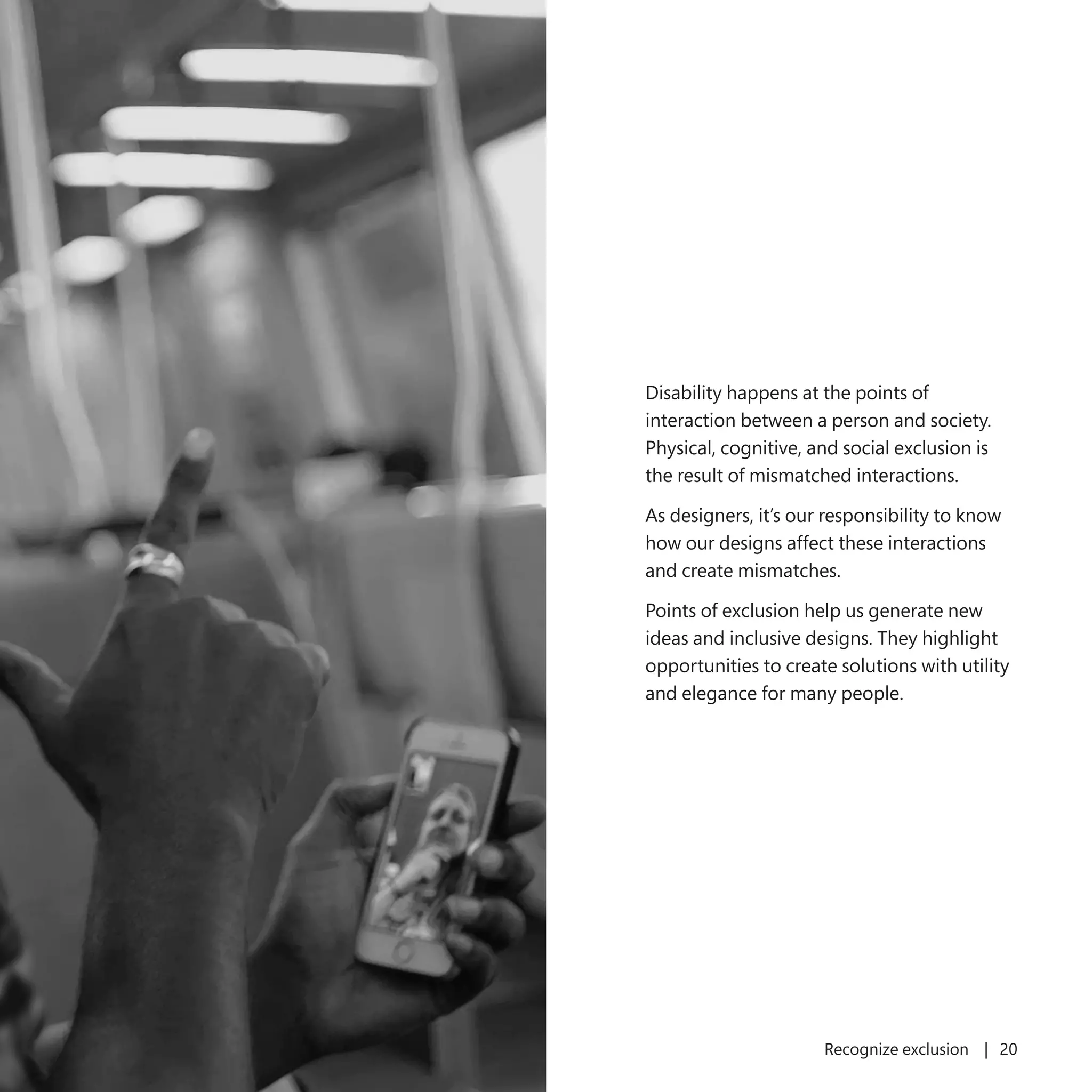 19 Recognize exclusion | 20
Disability happens at the points of
interaction between a person and society.
Physical, cognitive, and social exclusion is
the result of mismatched interactions.
As designers, it’s our responsibility to know
how our designs affect these interactions
and create mismatches.
Points of exclusion help us generate new
ideas and inclusive designs. They highlight
opportunities to create solutions with utility
and elegance for many people.
 