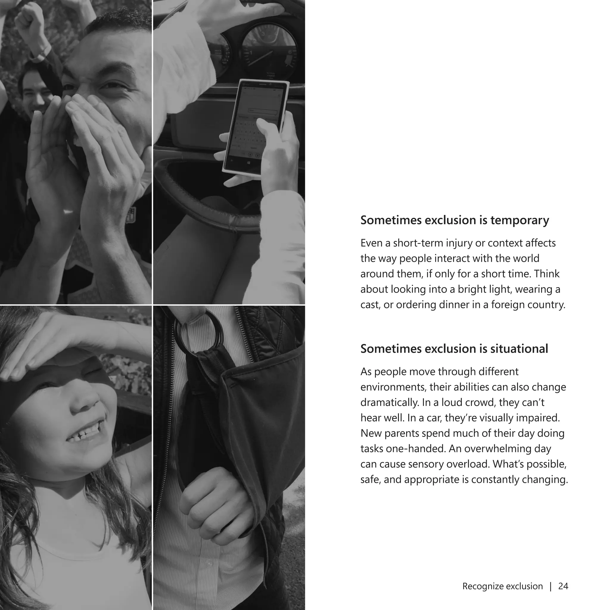 23 Recognize exclusion | 24
Sometimes exclusion is temporary
Even a short-term injury or context affects
the way people interact with the world
around them, if only for a short time. Think
about looking into a bright light, wearing a
cast, or ordering dinner in a foreign country.
Sometimes exclusion is situational
As people move through different
environments, their abilities can also change
dramatically. In a loud crowd, they can’t
hear well. In a car, they’re visually impaired.
New parents spend much of their day doing
tasks one-handed. An overwhelming day
can cause sensory overload. What’s possible,
safe, and appropriate is constantly changing.
 