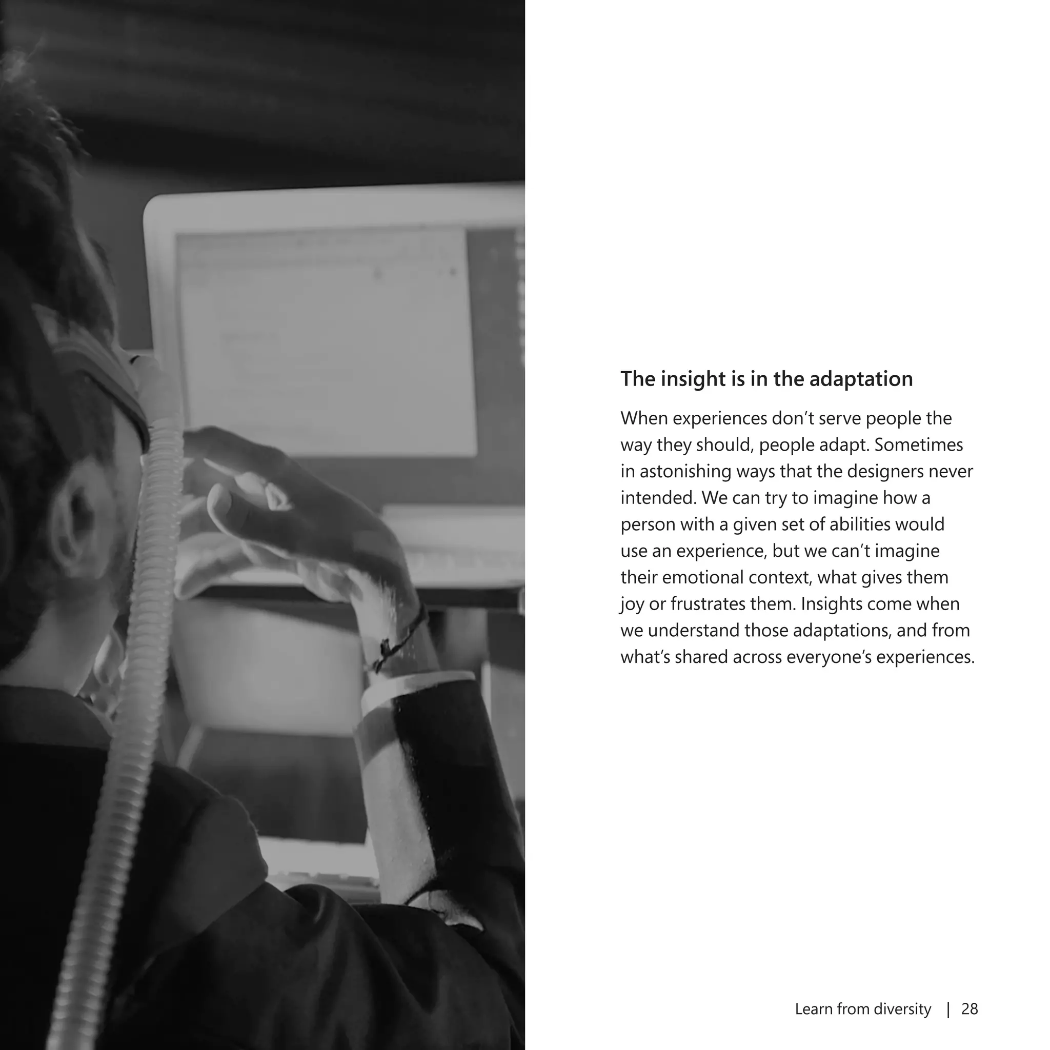 Learn from diversity | 28
The insight is in the adaptation
When experiences don’t serve people the
way they should, people adapt. Sometimes
in astonishing ways that the designers never
intended. We can try to imagine how a
person with a given set of abilities would
use an experience, but we can’t imagine
their emotional context, what gives them
joy or frustrates them. Insights come when
we understand those adaptations, and from
what’s shared across everyone’s experiences.
 