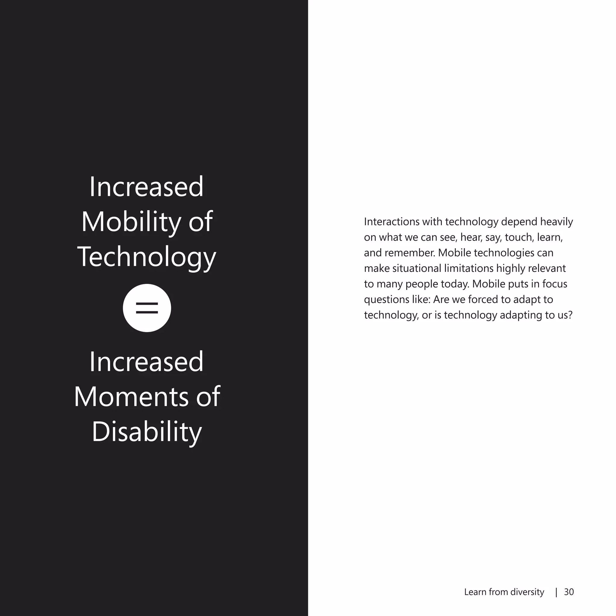 29 Learn from diversity | 30
Interactions with technology depend heavily
on what we can see, hear, say, touch, learn,
and remember. Mobile technologies can
make situational limitations highly relevant
to many people today. Mobile puts in focus
questions like: Are we forced to adapt to
technology, or is technology adapting to us?
Increased
Mobility of
Technology
equals
Increased
Moments of
Disability
 