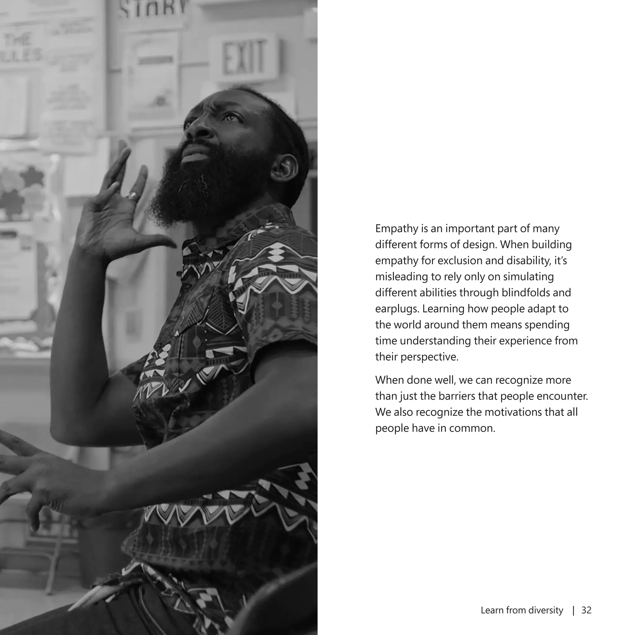 31 Learn from diversity | 32
Empathy is an important part of many
different forms of design. When building
empathy for exclusion and disability, it’s
misleading to rely only on simulating
different abilities through blindfolds and
earplugs. Learning how people adapt to
the world around them means spending
time understanding their experience from
their perspective.
When done well, we can recognize more
than just the barriers that people encounter.
We also recognize the motivations that all
people have in common.
 
