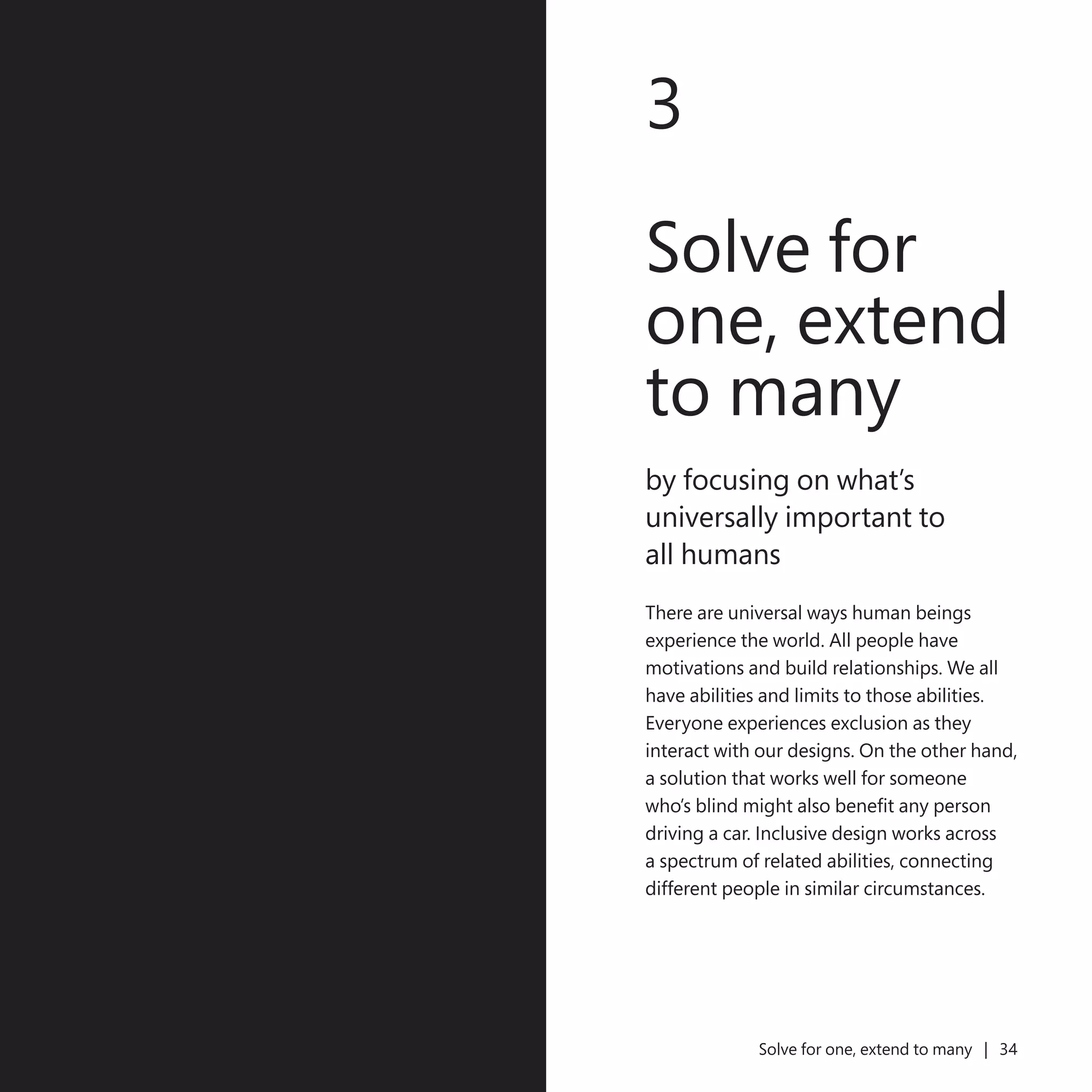 33
3
Solve for
one, extend
to many
by focusing on what’s
universally important to
all humans
There are universal ways human beings
experience the world. All people have
motivations and build relationships. We all
have abilities and limits to those abilities.
Everyone experiences exclusion as they
interact with our designs. On the other hand,
a solution that works well for someone
who’s blind might also benefit any person
driving a car. Inclusive design works across
a spectrum of related abilities, connecting
different people in similar circumstances.
Solve for one, extend to many | 34
 