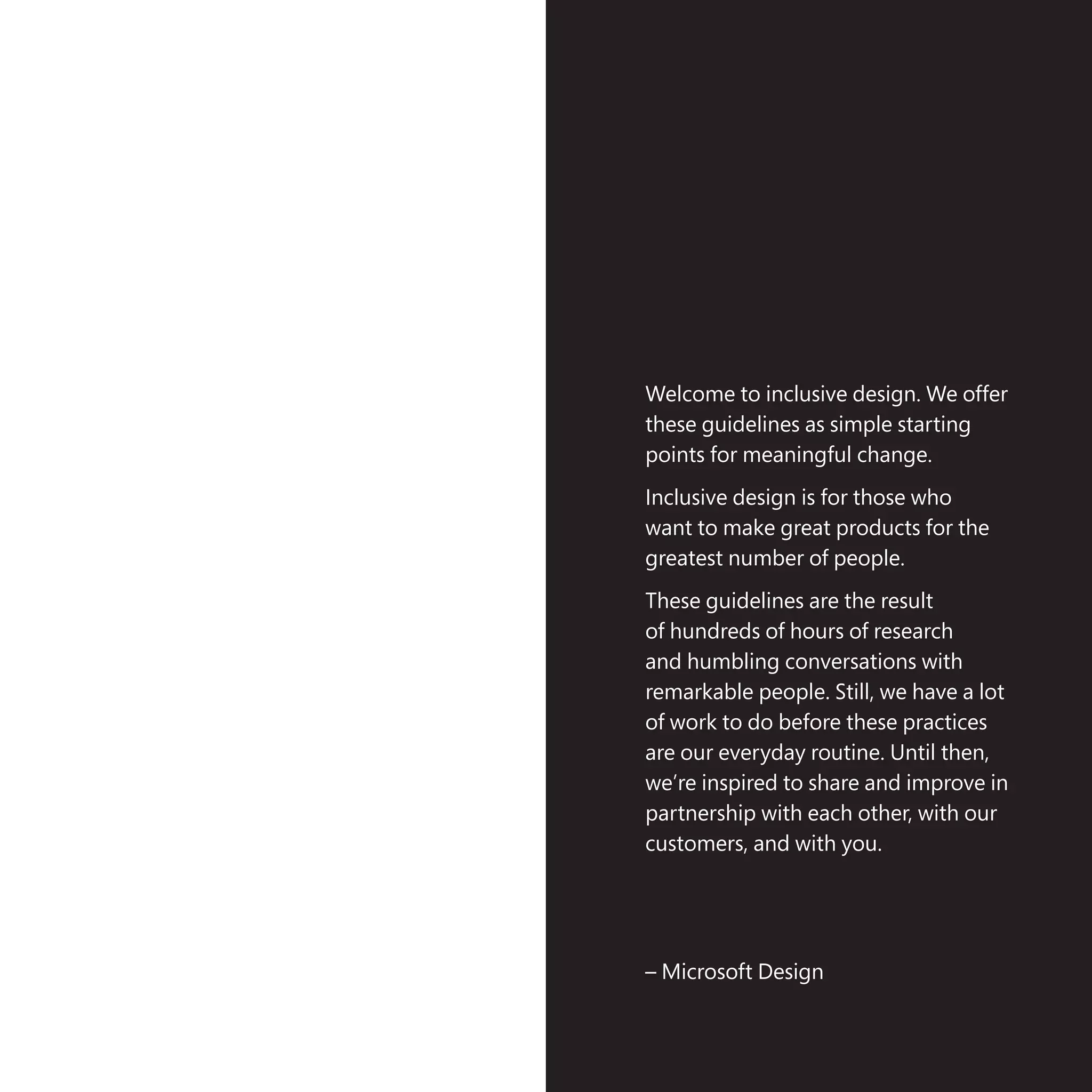 The case for Inclusive Design | 2
Welcome to inclusive design. We offer
these guidelines as simple starting
points for meaningful change.
Inclusive design is for those who
want to make great products for the
greatest number of people.
These guidelines are the result
of hundreds of hours of research
and humbling conversations with
remarkable people. Still, we have a lot
of work to do before these practices
are our everyday routine. Until then,
we’re inspired to share and improve in
partnership with each other, with our
customers, and with you.
– Microsoft Design
 