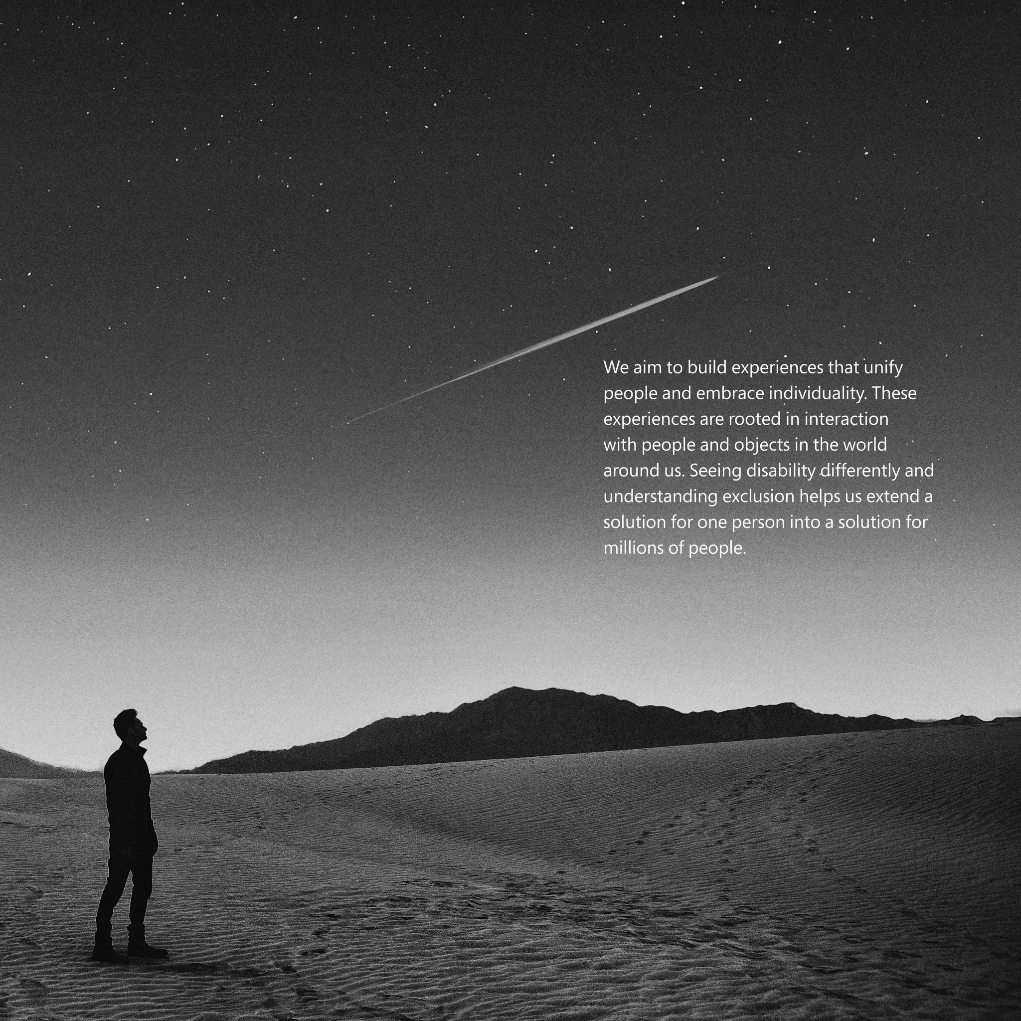 The case for Inclusive Design | 4645
We aim to build experiences that unify
people and embrace individuality. These
experiences are rooted in interaction
with people and objects in the world
around us. Seeing disability differently and
understanding exclusion helps us extend a
solution for one person into a solution for
millions of people.
 