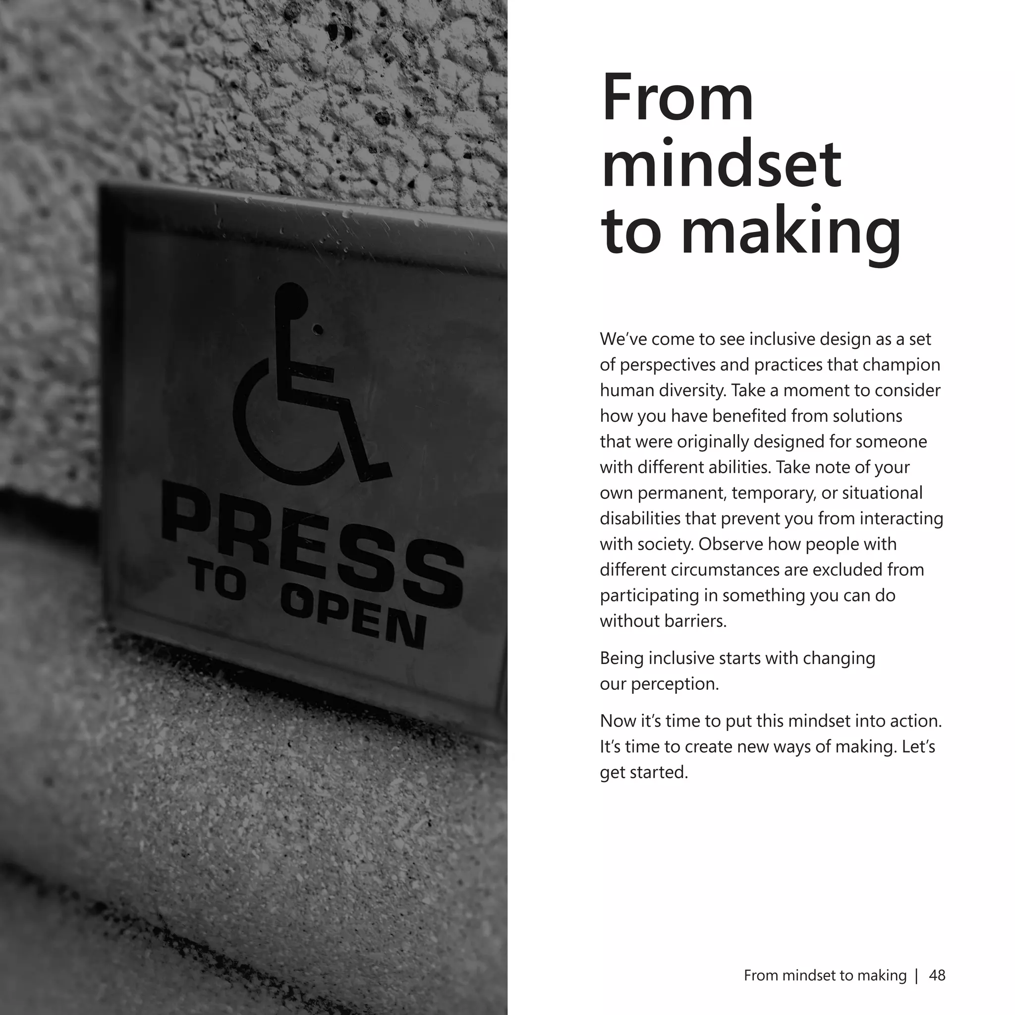 47
From
mindset
to making
We’ve come to see inclusive design as a set
of perspectives and practices that champion
human diversity. Take a moment to consider
how you have benefited from solutions
that were originally designed for someone
with different abilities. Take note of your
own permanent, temporary, or situational
disabilities that prevent you from interacting
with society. Observe how people with
different circumstances are excluded from
participating in something you can do
without barriers.
Being inclusive starts with changing
our perception.
Now it’s time to put this mindset into action.
It’s time to create new ways of making. Let’s
get started.
From mindset to making | 48
 
