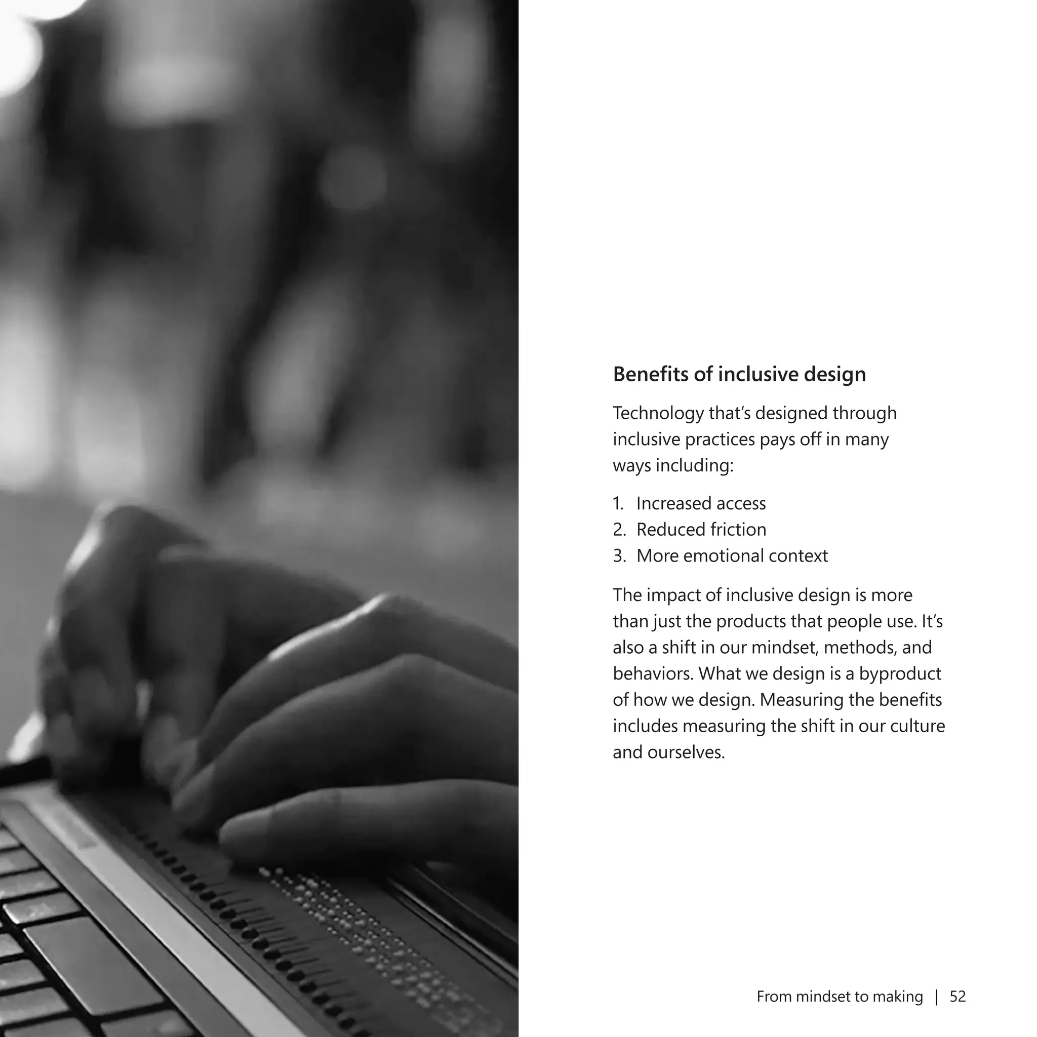 51 From mindset to making | 52
Benefits of inclusive design
Technology that’s designed through
inclusive practices pays off in many
ways including:
1.	 Increased access
2.	 Reduced friction
3.	 More emotional context
The impact of inclusive design is more
than just the products that people use. It’s
also a shift in our mindset, methods, and
behaviors. What we design is a byproduct
of how we design. Measuring the benefits
includes measuring the shift in our culture
and ourselves.
 