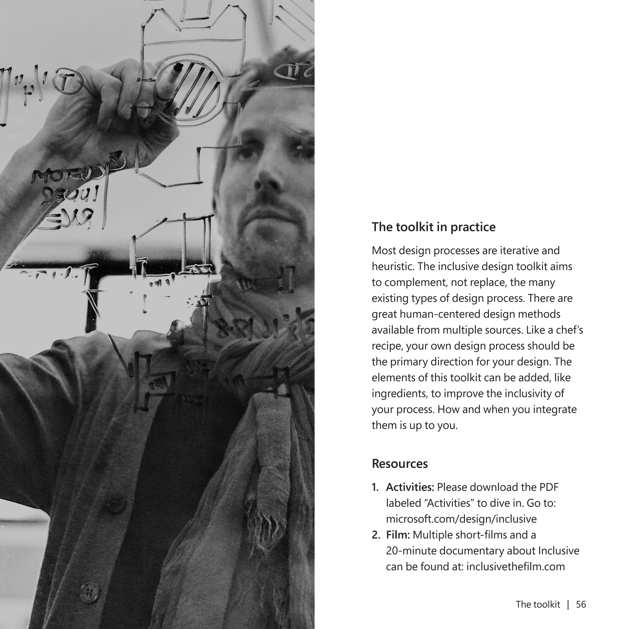 55 The toolkit | 56
The toolkit in practice
Most design processes are iterative and
heuristic. The inclusive design toolkit aims
to complement, not replace, the many
existing types of design process. There are
great human-centered design methods
available from multiple sources. Like a chef’s
recipe, your own design process should be
the primary direction for your design. The
elements of this toolkit can be added, like
ingredients, to improve the inclusivity of
your process. How and when you integrate
them is up to you.
Resources
1.	 Activities: Please download the PDF
labeled “Activities” to dive in. Go to:
microsoft.com/design/inclusive
2.	 Film: Multiple short-films and a
20-minute documentary about Inclusive
can be found at: inclusivethefilm.com
 