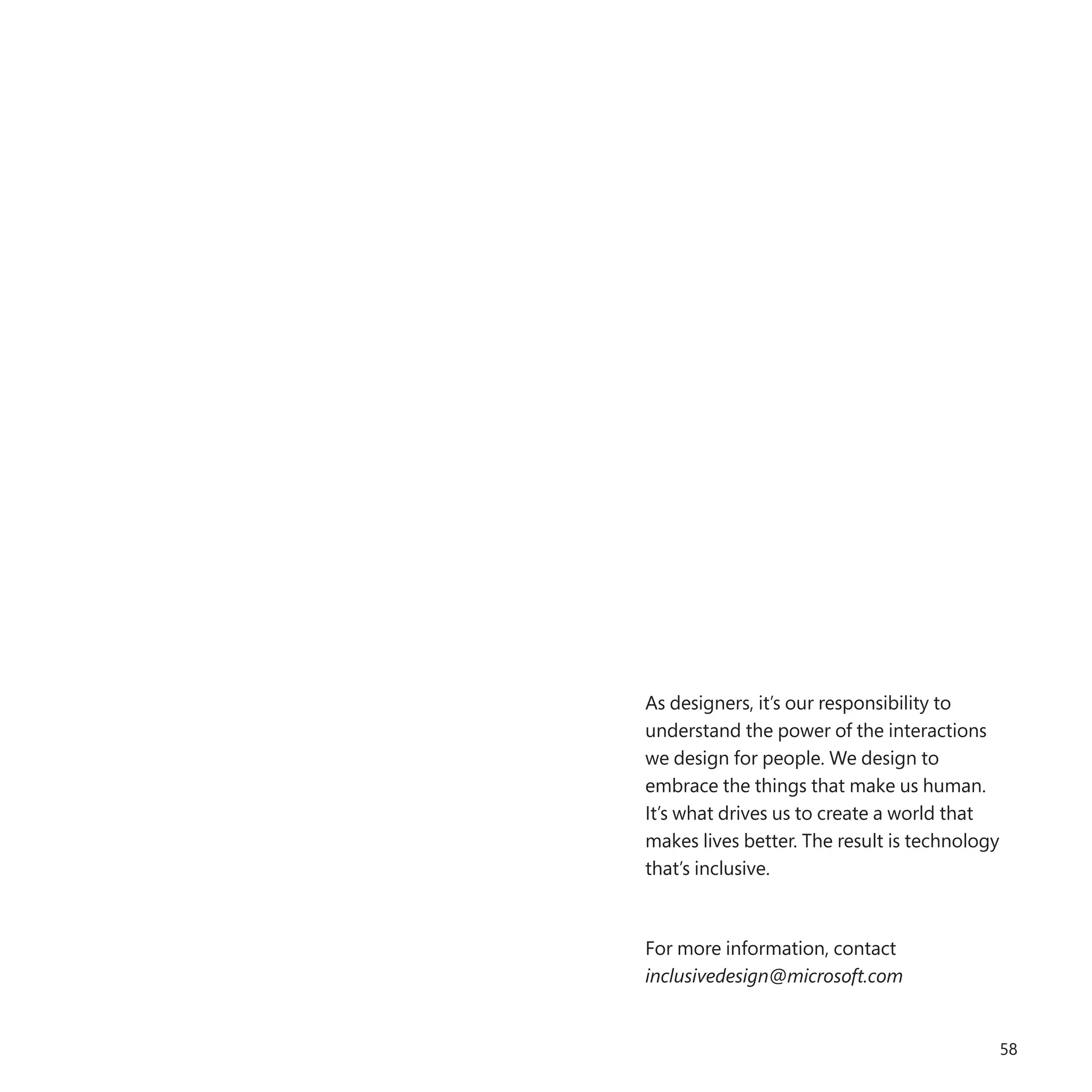 58
As designers, it’s our responsibility to
understand the power of the interactions
we design for people. We design to
embrace the things that make us human.
It’s what drives us to create a world that
makes lives better. The result is technology
that’s inclusive.
For more information, contact
inclusivedesign@microsoft.com
 