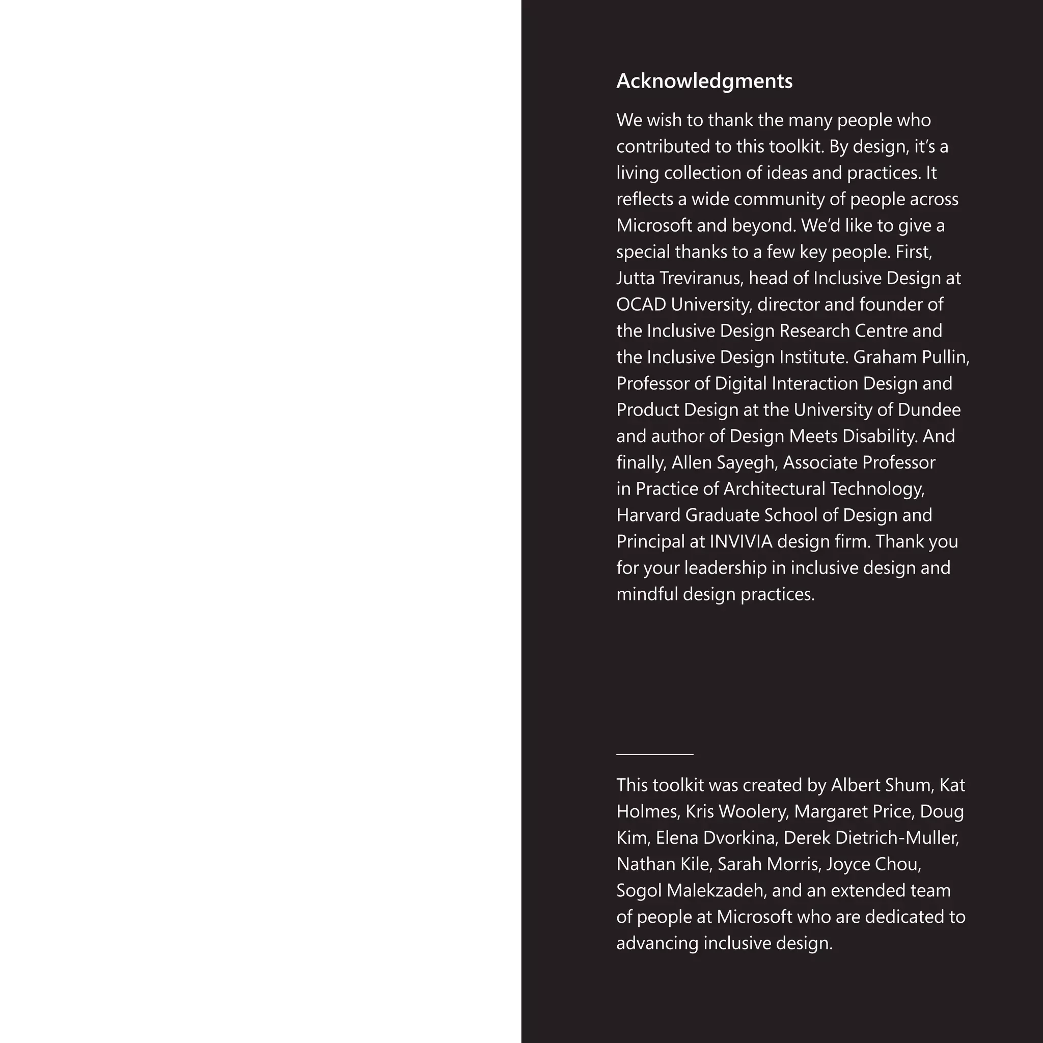 Acknowledgments
We wish to thank the many people who
contributed to this toolkit. By design, it’s a
living collection of ideas and practices. It
reflects a wide community of people across
Microsoft and beyond. We’d like to give a
special thanks to a few key people. First,
Jutta Treviranus, head of Inclusive Design at
OCAD University, director and founder of
the Inclusive Design Research Centre and
the Inclusive Design Institute. Graham Pullin,
Professor of Digital Interaction Design and
Product Design at the University of Dundee
and author of Design Meets Disability. And
finally, Allen Sayegh, Associate Professor
in Practice of Architectural Technology,
Harvard Graduate School of Design and
Principal at INVIVIA design firm. Thank you
for your leadership in inclusive design and
mindful design practices.
This toolkit was created by Albert Shum, Kat
Holmes, Kris Woolery, Margaret Price, Doug
Kim, Elena Dvorkina, Derek Dietrich-Muller,
Nathan Kile, Sarah Morris, Joyce Chou,
Sogol Malekzadeh, and an extended team
of people at Microsoft who are dedicated to
advancing inclusive design.
 