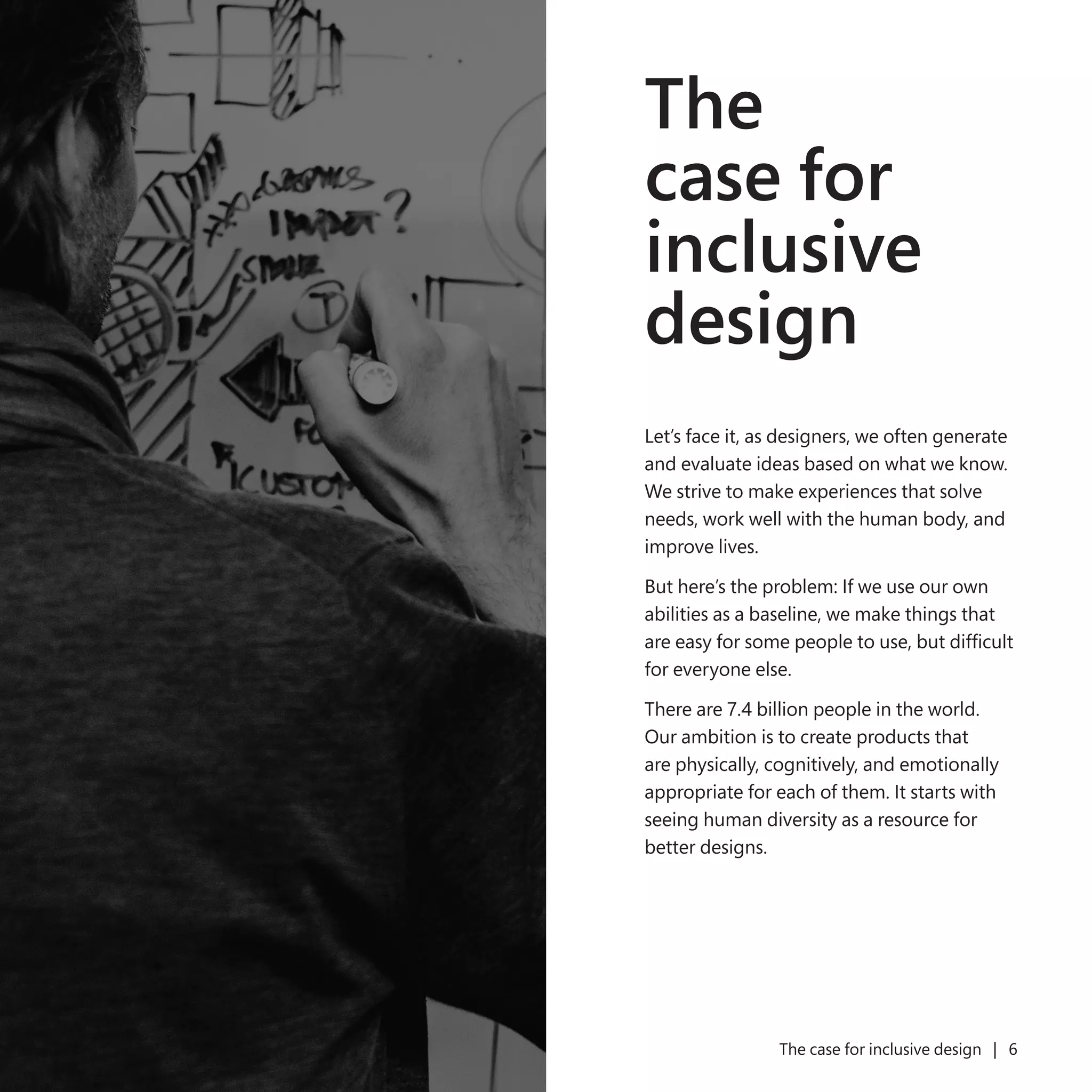 5 The case for inclusive design | 6
The
case for
inclusive
design
Let’s face it, as designers, we often generate
and evaluate ideas based on what we know.
We strive to make experiences that solve
needs, work well with the human body, and
improve lives.
But here’s the problem: If we use our own
abilities as a baseline, we make things that
are easy for some people to use, but difficult
for everyone else.
There are 7.4 billion people in the world.
Our ambition is to create products that
are physically, cognitively, and emotionally
appropriate for each of them. It starts with
seeing human diversity as a resource for
better designs.
 