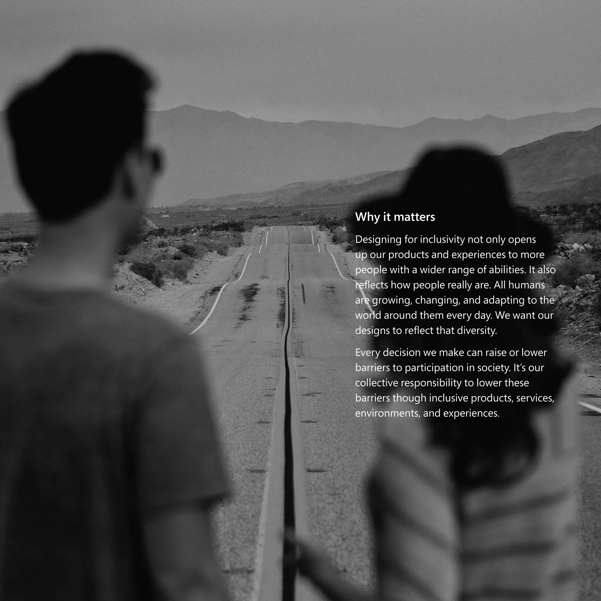 The case for Inclusive Design | 109
Why it matters
Designing for inclusivity not only opens
up our products and experiences to more
people with a wider range of abilities. It also
reflects how people really are. All humans
are growing, changing, and adapting to the
world around them every day. We want our
designs to reflect that diversity.
Every decision we make can raise or lower
barriers to participation in society. It’s our
collective responsibility to lower these
barriers though inclusive products, services,
environments, and experiences.
 