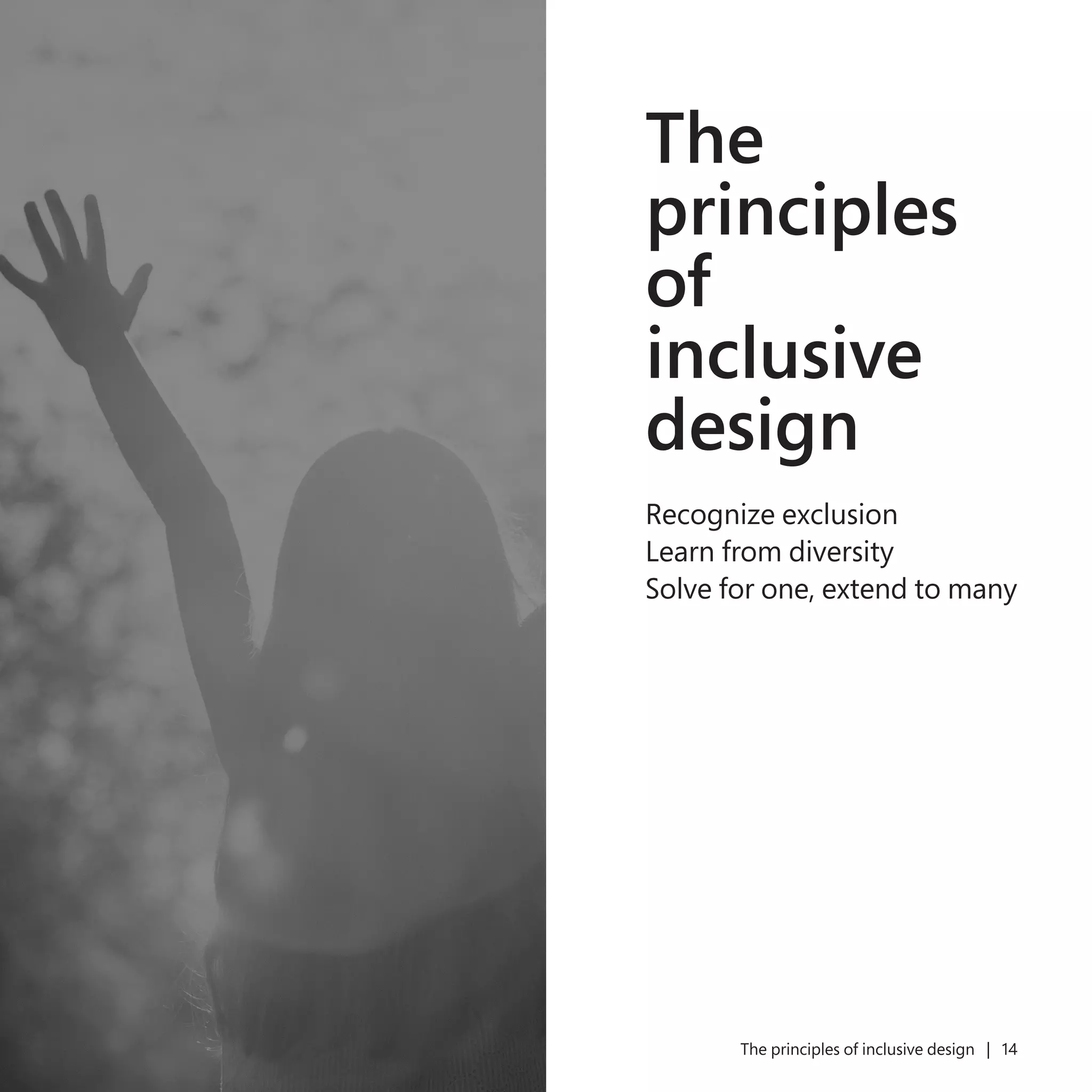 13 The principles of inclusive design | 14
The
principles
of
inclusive
design
Recognize exclusion
Learn from diversity
Solve for one, extend to many
 