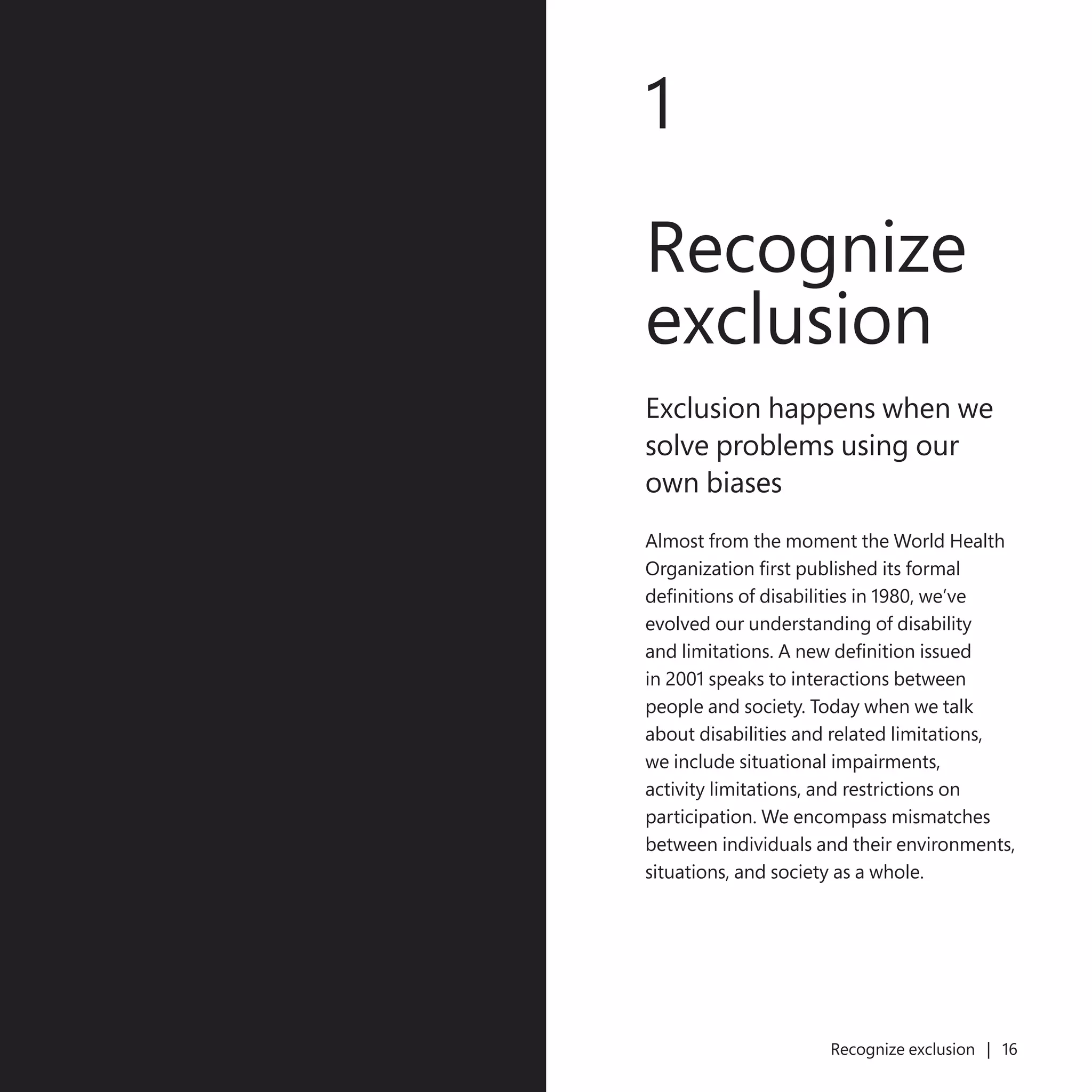 15
1
Recognize
exclusion
Exclusion happens when we
solve problems using our
own biases
Almost from the moment the World Health
Organization first published its formal
definitions of disabilities in 1980, we’ve
evolved our understanding of disability
and limitations. A new definition issued
in 2001 speaks to interactions between
people and society. Today when we talk
about disabilities and related limitations,
we include situational impairments,
activity limitations, and restrictions on
participation. We encompass mismatches
between individuals and their environments,
situations, and society as a whole.
Recognize exclusion | 16
 