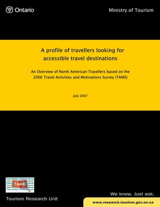 Ministry of Tourism




               A profile of travellers looking for
                accessible travel destinations

          An Overview of North American Travellers based on the
           2006 Travel Activities and Motivations Survey (TAMS)




                                 July 2007




Tourism Research Unit
 
