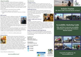 About Travability                                                            Our Services
Travability was formed in 2007 by Bill Forrester and Deborah
                                                                             Training Services
Davis. We are members of SATH (Society for Accessible Travel and
                                                                             Travability is committed to the accessible tourism sector. Our
Hospitality), ENAT (European Network for Accessible Tourism) and
                                                                             vision is to make the world accessible to all. We offer full training
Tour Watch the world incubator for Accessible Tourism. We are
                                                                             services for both front line staff and management in the needs and
acknowledged as global thought leaders on inclusive tourism and the
                                                                             requirements of of the disabled community. Further we offer cultural
economic impact the sector will have on the travel industry over the
                                                                             change courses on the concept of inclusivity not just accessibility.
next ten years.
We have presented at international forums including:                         Marketing Services                                                                Inclusive Tourism
 •	 SATH World Congresses in 2009 and 2011
                                                                             We can help develop the basic information requirements and               The Most Under Serviced Sector in Travel
                                                                             presentation to allow your facilities to be identified and enjoyed.
 •	 Inaugural Access Tourism New Zealand Conference in October
                                                                             We have developed a self assessment guide and improvement
    2010
                                                                             manual, that can be tailored to your
                                                                             establishment.
Bill Forrester                                                               We can develop your marketing
Bill was born and raised in Melbourne, Australia. Bill                       material including photo shoots or
has a Bachelor of Commerce from the University of                            images from our stock library.
Melbourne and spent most of his working life in the
corporate field in both financial and operation roles.                       Property Audits and Universal
He specialised in corporate and cultural change, and                         Design
has extensive experience in facility management,                             Compliance with design standards is
major project delivery, stakeholder relations and                            only a starting point in making a facility truly inclusive. We have a
corporate training programs. He has worked in the                            principle that good inclusive design should just blend in. Universal
private, mutual, and government sectors. Several years ago he left the
corporate world and bought three retail travel agencies in Melbourne
                                                                             Design is an evolving thing centering around making as much of a
                                                                             facility as possible usable by all. Our audits concentrate on making
                                                                                                                                                       Accessibility Marketing Guide
to pursue his love of travel.                                                improvements to things not directly covered by the design standards.
Recognising that there was a lack of information of accessible tourism       It is often surprising just how easily, and often inexpensively, a non    Why and How to present accessibility
facilities, three years ago, Bill formed Travability with a mission to       accessible venue can be made inclusive.                                   information and attract the Inclusive
change the way the tourist industry viewed travellers with disabilities
and the way accessible information was made available.
                                                                             Resort Development and Design Review                                                Tourism market.
                                                                             In addition to just incorporating legislative design requirements
                                                                             for access we can review your project to ensure that inclusion is
Contact Bill on 61 4 1769 0533 or bill@travability.travel                    incorporated into the entire concept based on the 7 principles of
                                                                             Universal Design
Deborah Davis
                    Deborah was born and raised in Maryland and
                    moved to Miami in 1984. She was involved in a car
                                                                             Contact Us
                                                                             Bill Forrester
                    accident at the age of 18 sustaining a C6/7 spinal
                                                                             Phone: 0417 690 533
                    cord injury resulting in incomplete quadriplegia.
                                                                             Email: bill@travability.info
                    Deborah has a Bachelor of Business Administration
                    from the University of Miami and has had a
                                                                             Deborah Davis
                    successful career in the medical sales field and was
                                                                             Email abildavis@aol.com
                    the Director of Abilities Florida. She has extensive
experience in developing and conducting training programs on
                                                                             Web: www.travability.travel
disability awareness and the seamless inclusion of accessible facilities.
She has a wealth of experience in marketing. She is well travelled and            Travability
enjoys the thrill of discovering new places. As an active and accomplished
individual she is passionate about our dream of making the world                  Travability
accessible to all.
                                                                                  Travability
Contact Deborah at abildavis@aol.co
                                                                                                                                                             Prepared by Travability Pty. Ltd.
                     www.travability.travel                                                                                                                      www.travability.travel
 