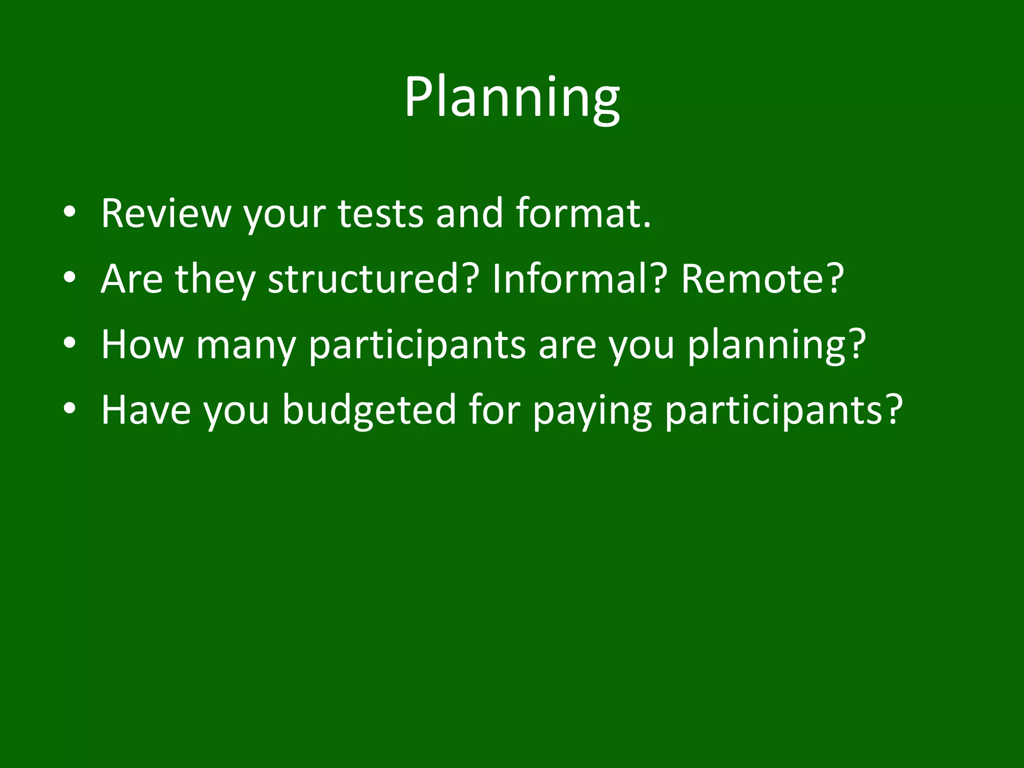 Planning
• Review your tests and format.
• Are they structured? Informal? Remote?
• How many participants are you planning?
• Have you budgeted for paying participants?
 