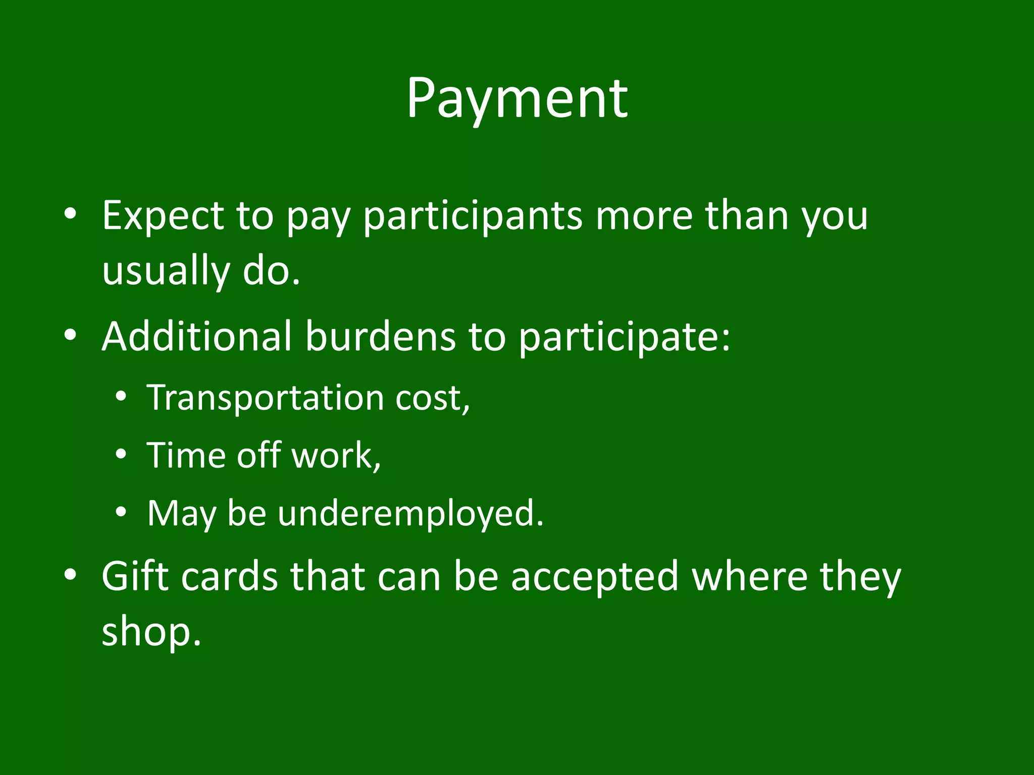 Payment
• Expect to pay participants more than you
usually do.
• Additional burdens to participate:
• Transportation cost,
• Time off work,
• May be underemployed.
• Gift cards that can be accepted where they
shop.
 