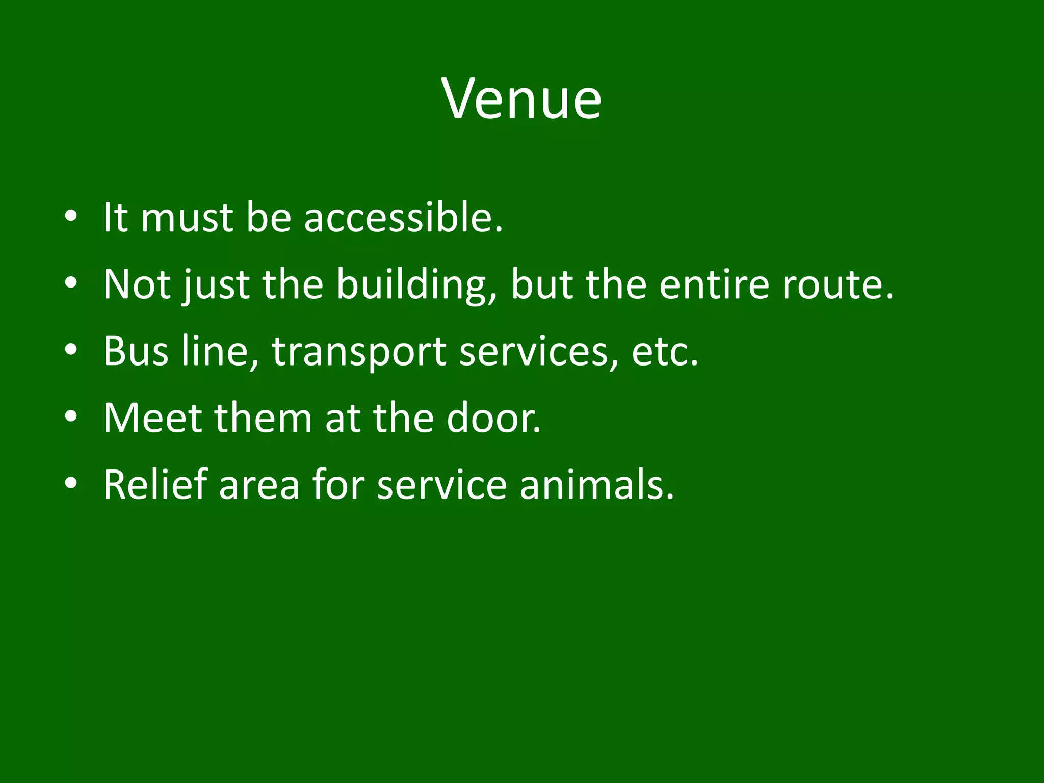 Venue
• It must be accessible.
• Not just the building, but the entire route.
• Bus line, transport services, etc.
• Meet them at the door.
• Relief area for service animals.
 