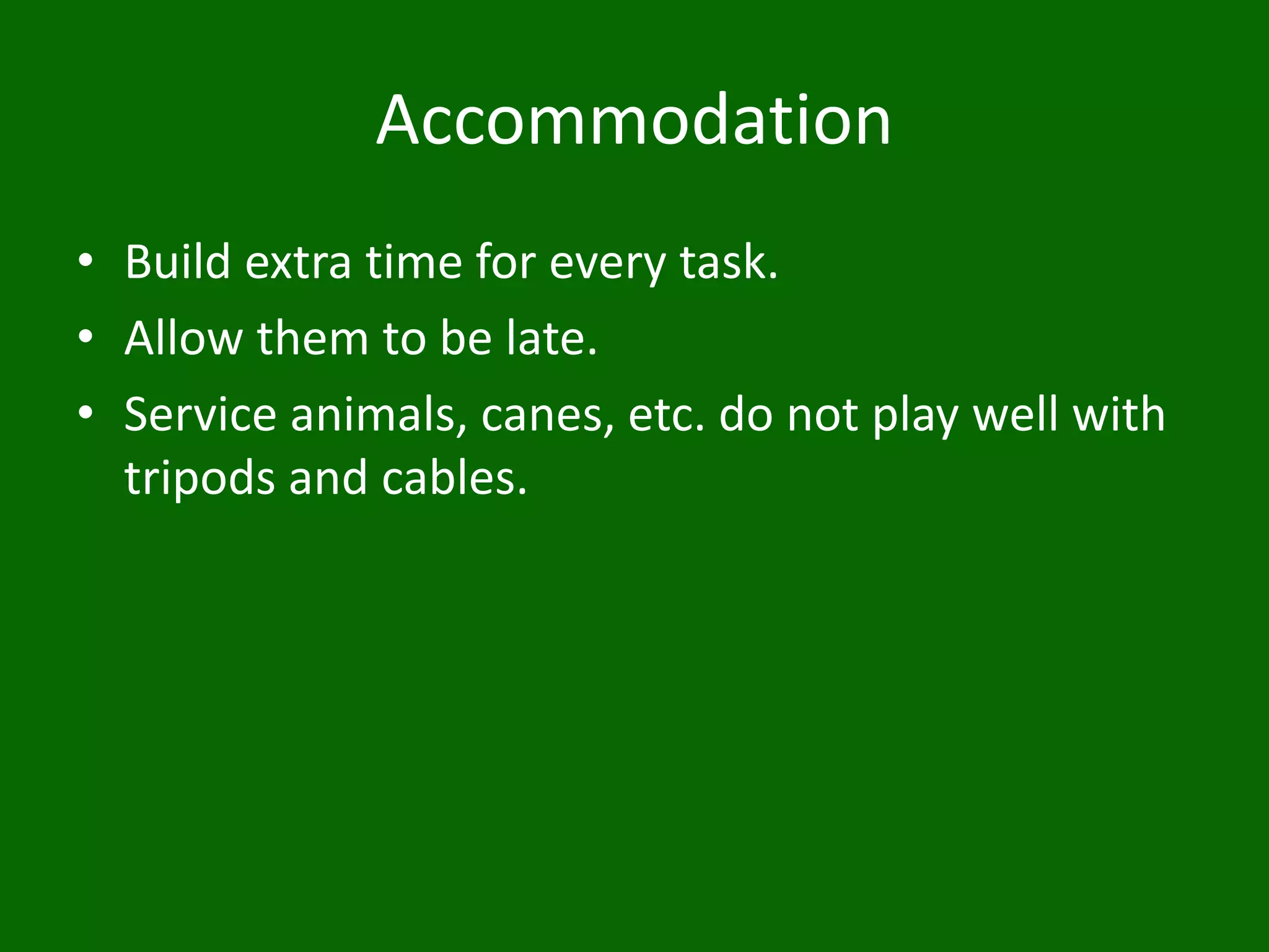 Accommodation
• Build extra time for every task.
• Allow them to be late.
• Service animals, canes, etc. do not play well with
tripods and cables.
 
