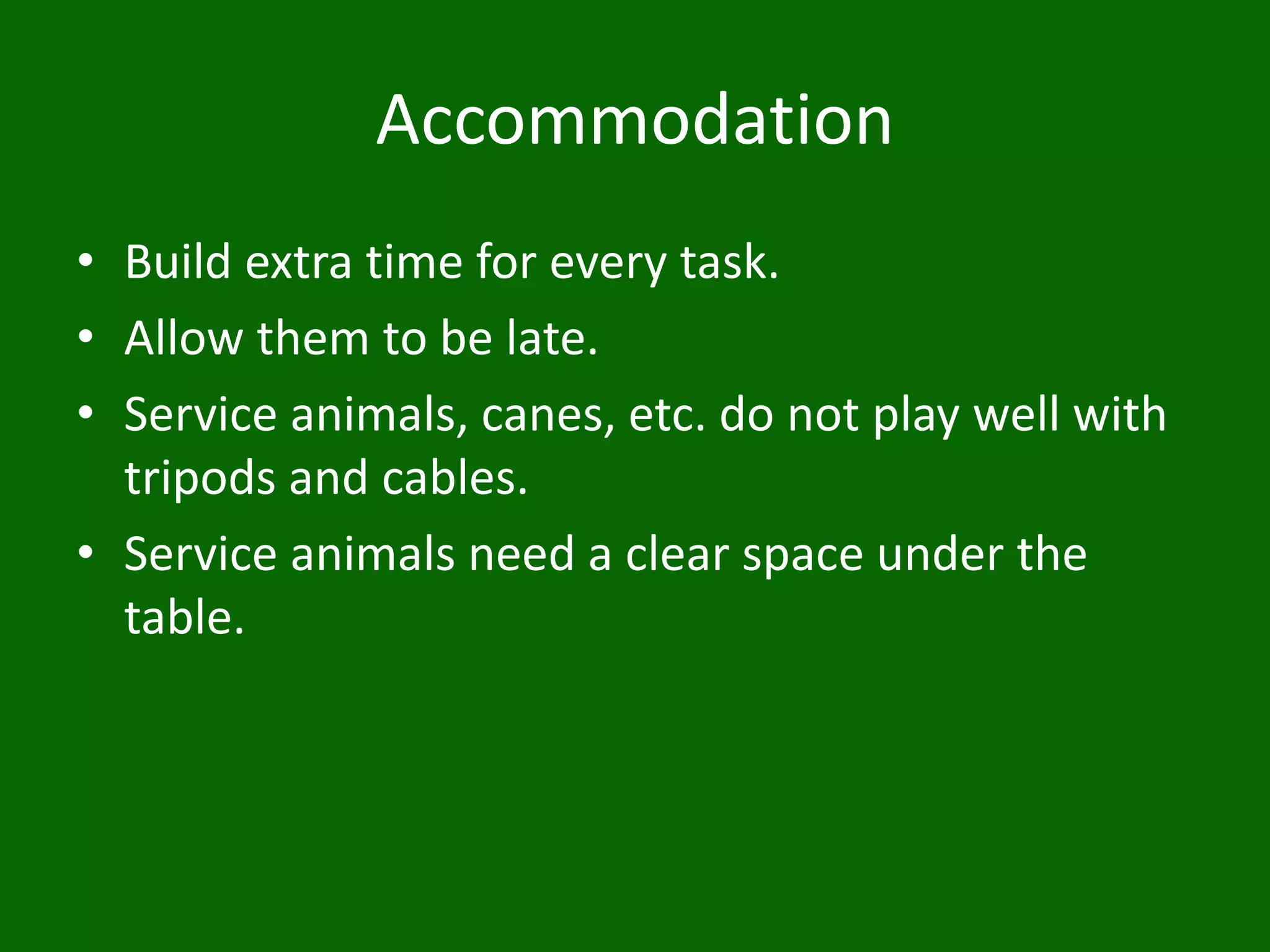 Accommodation
• Build extra time for every task.
• Allow them to be late.
• Service animals, canes, etc. do not play well with
tripods and cables.
• Service animals need a clear space under the
table.
 