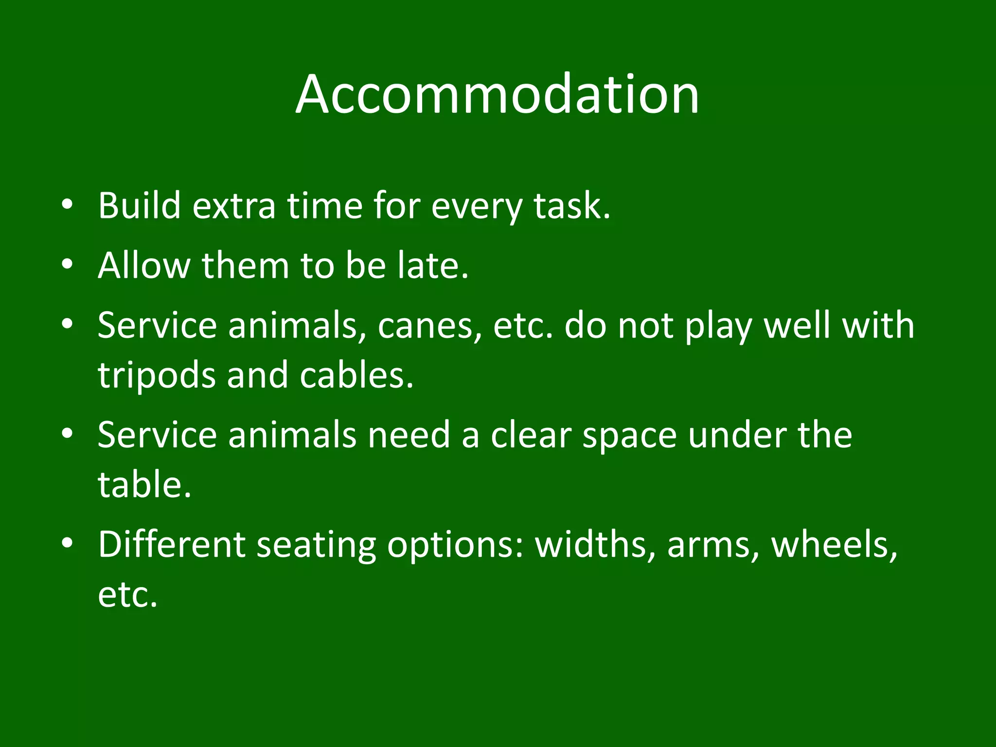 Accommodation
• Build extra time for every task.
• Allow them to be late.
• Service animals, canes, etc. do not play well with
tripods and cables.
• Service animals need a clear space under the
table.
• Different seating options: widths, arms, wheels,
etc.
 
