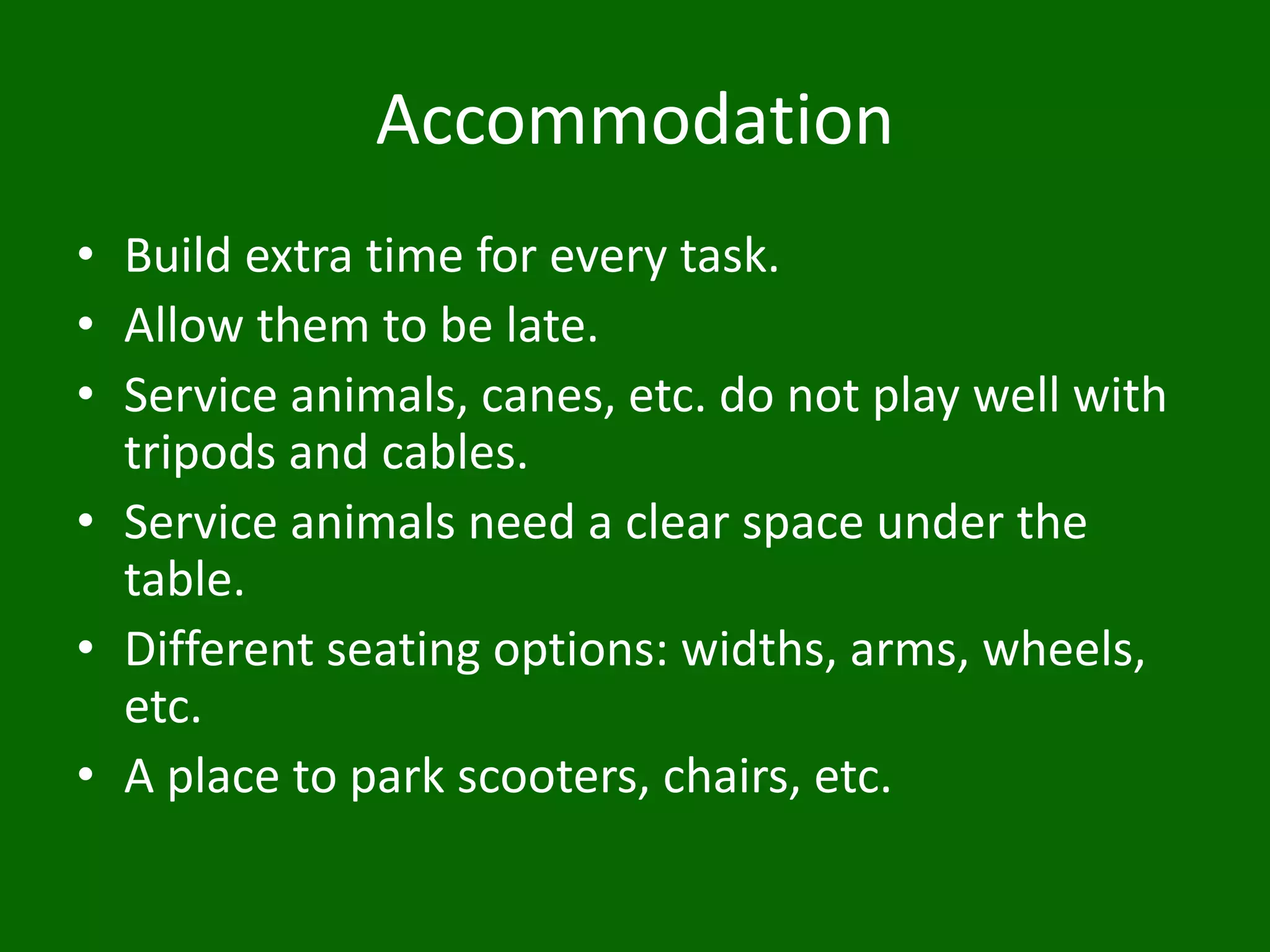 Accommodation
• Build extra time for every task.
• Allow them to be late.
• Service animals, canes, etc. do not play well with
tripods and cables.
• Service animals need a clear space under the
table.
• Different seating options: widths, arms, wheels,
etc.
• A place to park scooters, chairs, etc.
 