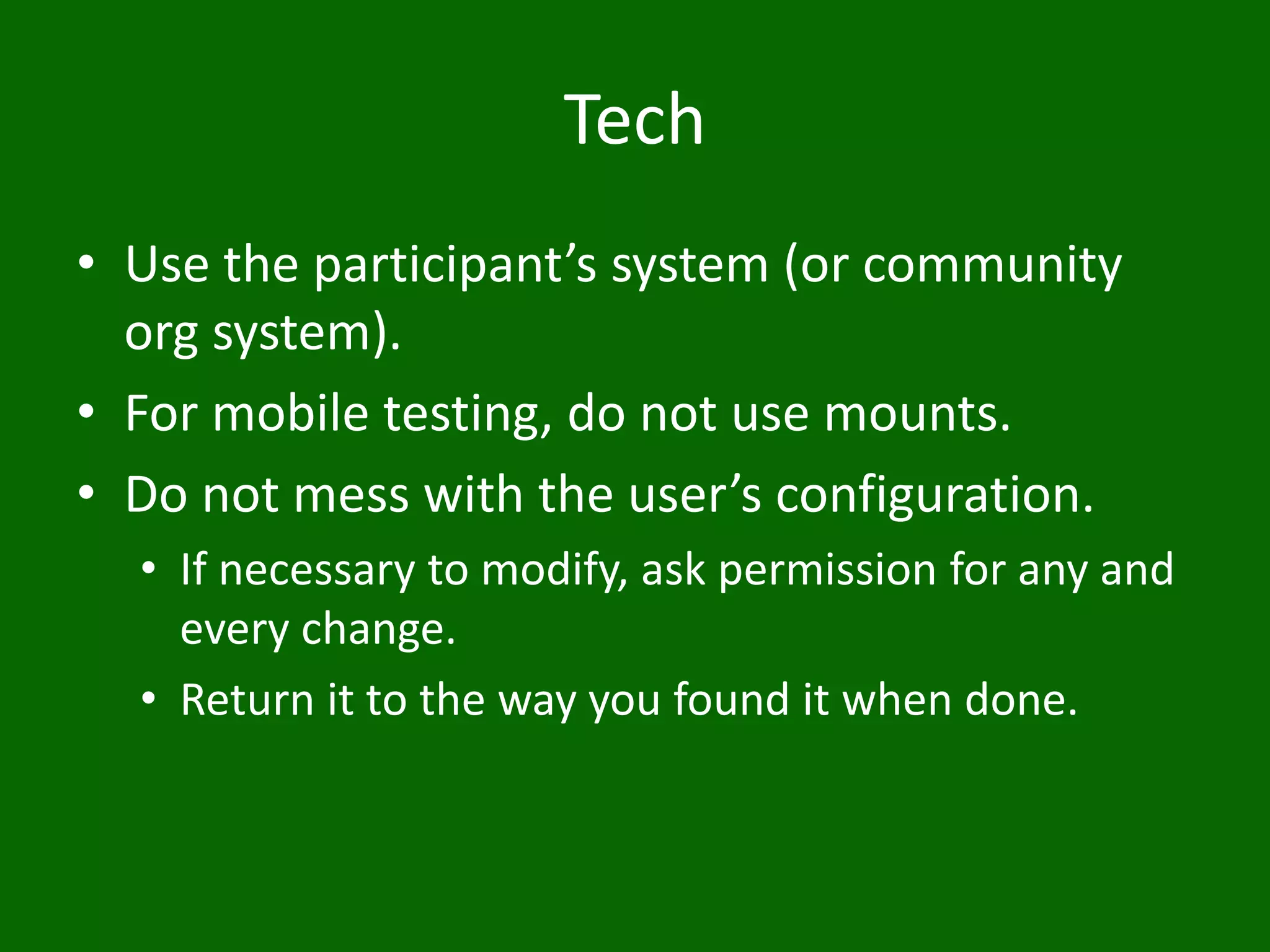 Tech
• Use the participant’s system (or community
org system).
• For mobile testing, do not use mounts.
• Do not mess with the user’s configuration.
• If necessary to modify, ask permission for any and
every change.
• Return it to the way you found it when done.
 