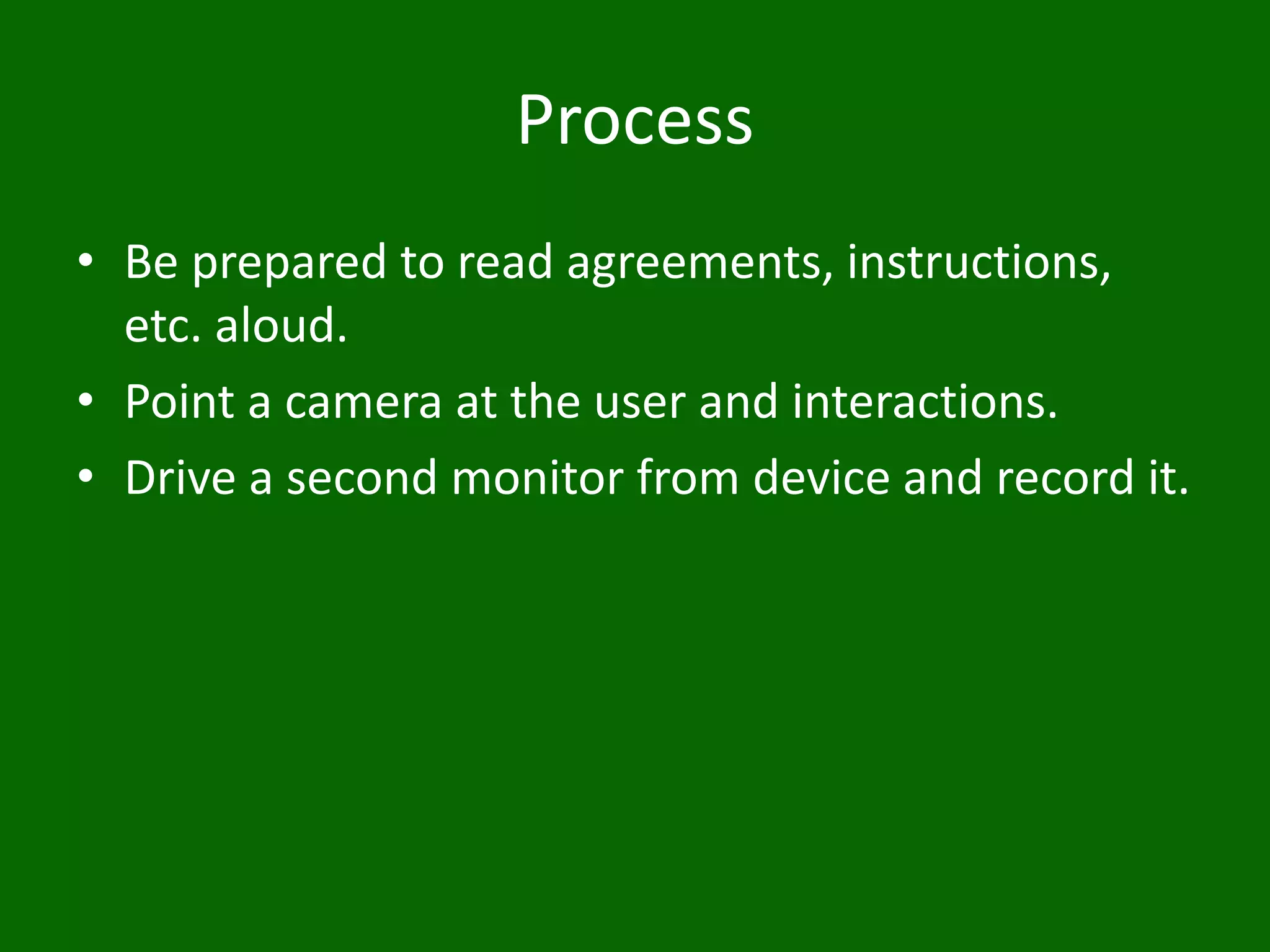 Process
• Be prepared to read agreements, instructions,
etc. aloud.
• Point a camera at the user and interactions.
• Drive a second monitor from device and record it.
 