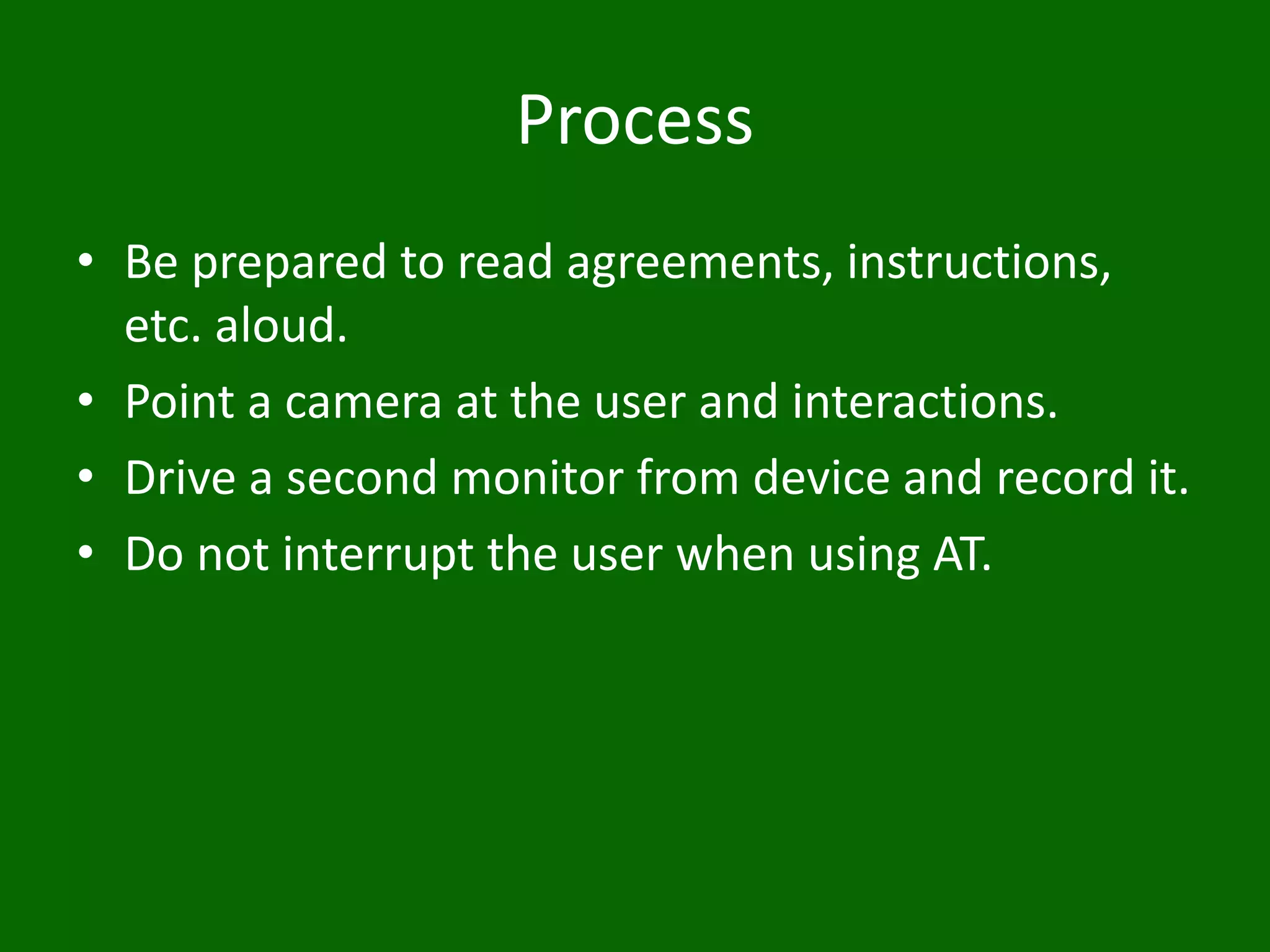 Process
• Be prepared to read agreements, instructions,
etc. aloud.
• Point a camera at the user and interactions.
• Drive a second monitor from device and record it.
• Do not interrupt the user when using AT.
 