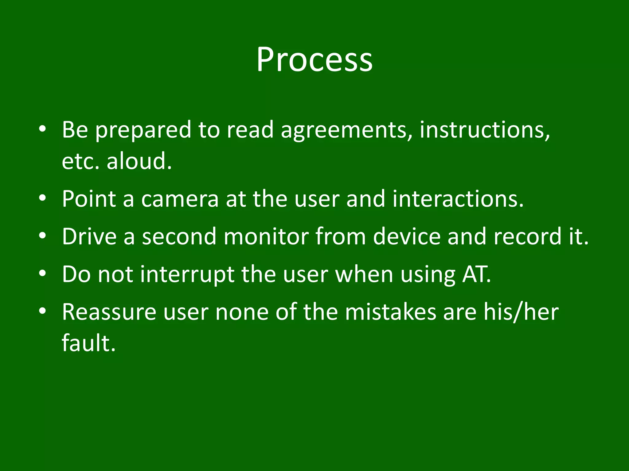 Process
• Be prepared to read agreements, instructions,
etc. aloud.
• Point a camera at the user and interactions.
• Drive a second monitor from device and record it.
• Do not interrupt the user when using AT.
• Reassure user none of the mistakes are his/her
fault.
 