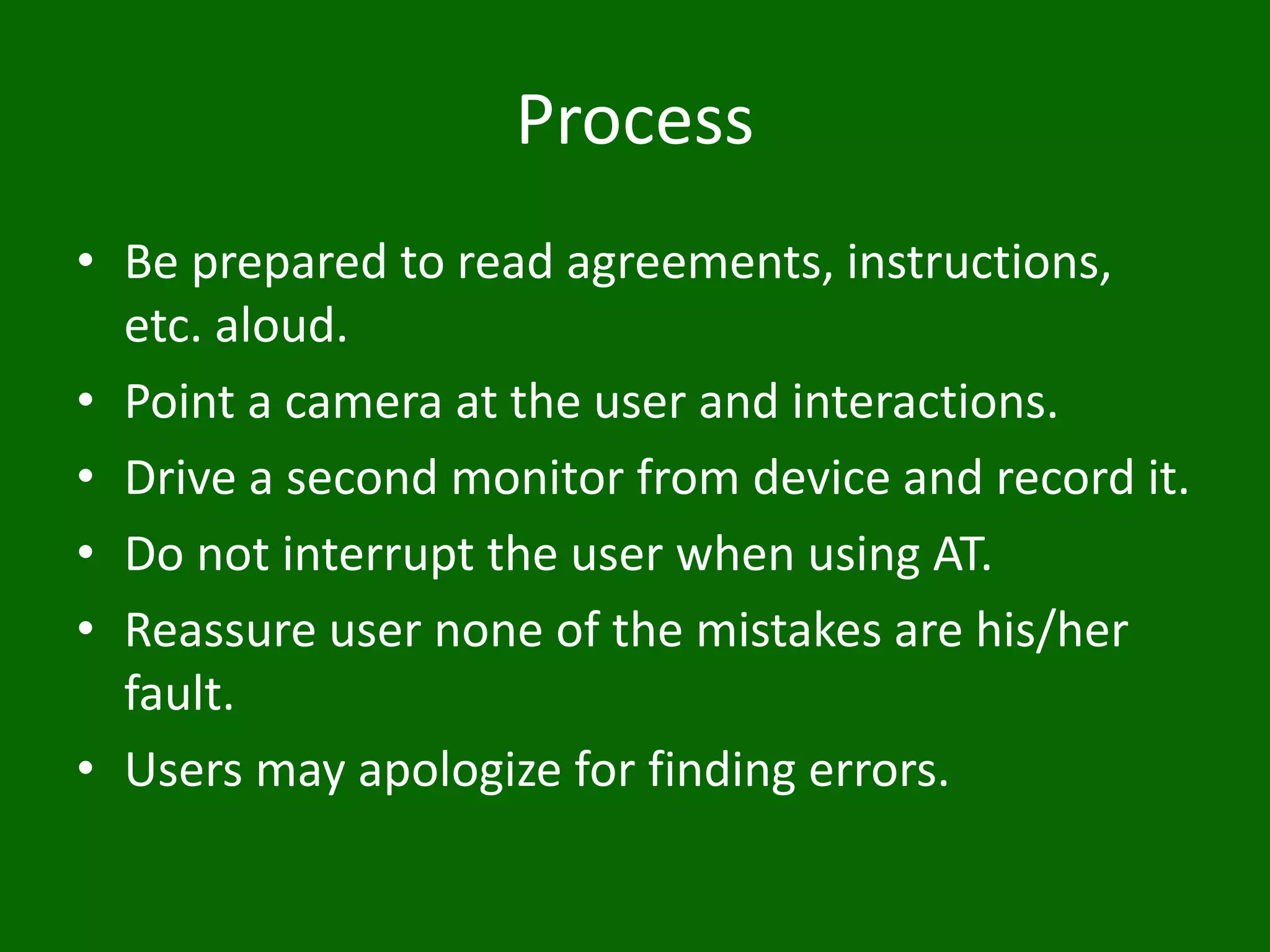 Process
• Be prepared to read agreements, instructions,
etc. aloud.
• Point a camera at the user and interactions.
• Drive a second monitor from device and record it.
• Do not interrupt the user when using AT.
• Reassure user none of the mistakes are his/her
fault.
• Users may apologize for finding errors.
 