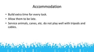 Accommodation
• Build extra time for every task.
• Allow them to be late.
• Service animals, canes, etc. do not play well ...