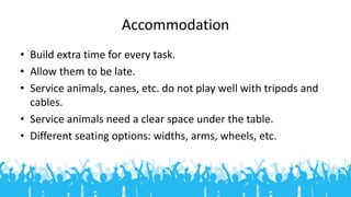 Accommodation
• Build extra time for every task.
• Allow them to be late.
• Service animals, canes, etc. do not play well ...