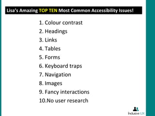 Lisa’s Amazing TOP TEN Most Common Accessibility Issues!

              1. Colour contrast
              2. Headings
              3. Links
              4. Tables
              5. Forms
              6. Keyboard traps
              7. Navigation
              8. Images
              9. Fancy interactions
              10.No user research
 