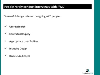 People rarely conduct interviews with PWD

Successful design relies on designing with people…


   User Research

   Contextual Inquiry

   Appropriate User Profiles

   Inclusive Design

   Diverse Audiences
 