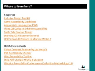 Where to from here?

Resources
Inclusive Design Tool Kit
Game Accessibility Guidelines
Appropriate Language for PWD
Using QR Codes to Enhance Accessibility
Table Talk Concept Design
Learning iOS Voiceover Gestures
W3C’s Quick Reference to Meeting WCAG 2

Helpful testing tools
Colour Contrast Analyser by Lea Verou’s
PDF Accessibility Checker
Web Accessibility Toolbar
Web Aim’s Simple WCAG 2 Checklist
Website Accessibility Conformance Evaluation Methodology 1.0
 