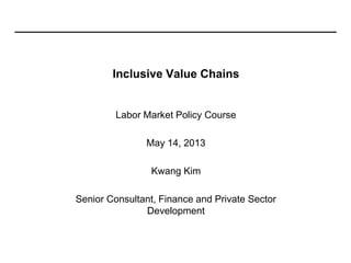 Inclusive Value Chains
Labor Market Policy Course
May 14, 2013
Kwang Kim
Senior Consultant, Finance and Private Sector
Development
 