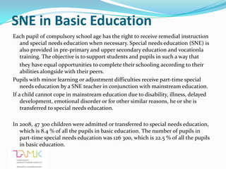 SNE in Basic Education
Each pupil of compulsory school age has the right to receive remedial instruction
    and special needs education when necessary. Special needs education (SNE) is
    also provided in pre-primary and upper secondary education and vocationla
    training. The objective is to support students and pupils in such a way that
    they have equal opportunities to complete their schooling according to their
    abilities alongside with their peers.
Pupils with minor learning or adjustment difficulties receive part-time special
    needs education by a SNE teacher in conjunction with mainstream education.
If a child cannot cope in mainstream education due to disability, illness, delayed
    development, emotional disorder or for other similar reasons, he or she is
    transferred to special needs education.

In 2008, 47 300 children were admitted or transferred to special needs education,
   which is 8.4 % of all the pupils in basic education. The number of pupils in
   part-time special needs education was 126 300, which is 22.5 % of all the pupils
   in basic education.
 