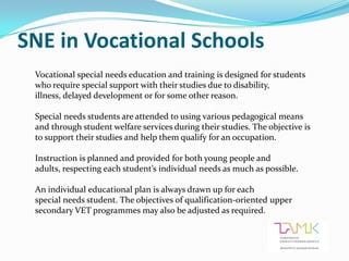 SNE in Vocational Schools
 Vocational special needs education and training is designed for students
 who require special support with their studies due to disability,
 illness, delayed development or for some other reason.

 Special needs students are attended to using various pedagogical means
 and through student welfare services during their studies. The objective is
 to support their studies and help them qualify for an occupation.

 Instruction is planned and provided for both young people and
 adults, respecting each student’s individual needs as much as possible.

 An individual educational plan is always drawn up for each
 special needs student. The objectives of qualification-oriented upper
 secondary VET programmes may also be adjusted as required.
 