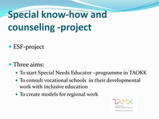 Special know-how and
counseling -project
 ESF-project


 Three aims:
   To start Special Needs Educator –programme in TAOKK
   To consult vocational schools in their developmental
    work with inclusive education
   To create models for regional work
 
