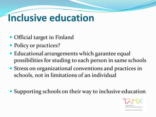 Inclusive education
 Official target in Finland
 Policy or practices?
 Educational arrangements which garantee equal
  possibilities for studing to each person in same schools
 Stress on organizational conventions and practices in
  schools, not in limitations of an individual

 Supporting schools on their way to inclusive education
 