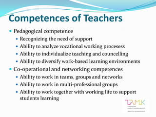 Competences of Teachers
 Pedagogical competence
    Recognizing the need of support
    Ability to analyze vocational working procesess
    Ability to individualize teaching and councelling
    Ability to diversify work-based learning environments
 Co-operational and networking competences
    Ability to work in teams, groups and networks
    Ability to work in multi-professional groups
    Ability to work together with working life to support
     students learning
 