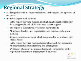 Regional Strategy
 Made together with all vocational schools in the region (8), a process of
  two years
 Inclusive targets in all schools:
    In the region there is a modern and high-level educational supply
     for young people and adults who need special support
    The region is innovative developer of new methods
    All schools develop their organization and practices to be more
     inclusive
    Schools combine a network which is responsible for students with
     special needs
    In the region there is a multiprofessional network for specialists
     who support student on learning and employment
    SNE is part of employment procedures and economic life in the
     region and the aim is in employment of students
 