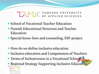  School of Vocational Teacher Education
 Finnish Educational Structure and Teacher
  Education
 Special know-how and counseling, ESF-project


 How do we define inclusive education
 Inclusive education and Competences of Teachers
 Terms of Inclusiveness in a Vocational School
 Regional Strategy Supporting Inclusive Education
 