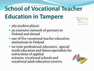 School of Vocational Teacher
Education in Tampere
  260 student places:
  an extensive network of partners in
   Finland and abroad
  one of five vocational teacher education
   institutions in Finland
  we train professional educators , special
   needs educators and future specialists for
   universities of applied
   sciences, vocational schools and
   vocational adult education centres.
 