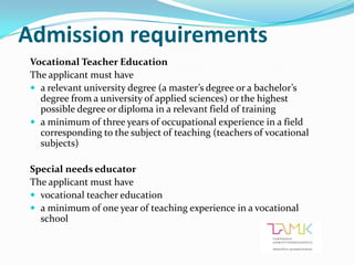 Admission requirements
 Vocational Teacher Education
 The applicant must have
  a relevant university degree (a master’s degree or a bachelor’s
   degree from a university of applied sciences) or the highest
   possible degree or diploma in a relevant field of training
  a minimum of three years of occupational experience in a field
   corresponding to the subject of teaching (teachers of vocational
   subjects)

 Special needs educator
 The applicant must have
  vocational teacher education
  a minimum of one year of teaching experience in a vocational
   school
 