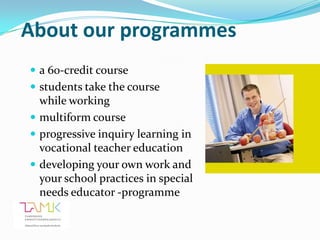 About our programmes
 a 60-credit course
 students take the course
  while working
 multiform course
 progressive inquiry learning in
  vocational teacher education
 developing your own work and
  your school practices in special
  needs educator -programme
 