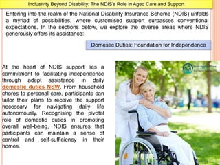 Inclusivity Beyond Disability: The NDIS's Role in Aged Care and Support
Entering into the realm of the National Disability Insurance Scheme (NDIS) unfolds
a myriad of possibilities, where customised support surpasses conventional
expectations. In the sections below, we explore the diverse areas where NDIS
generously offers its assistance:
Domestic Duties: Foundation for Independence
At the heart of NDIS support lies a
commitment to facilitating independence
through adept assistance in daily
domestic duties NSW. From household
chores to personal care, participants can
tailor their plans to receive the support
necessary for navigating daily life
autonomously. Recognising the pivotal
role of domestic duties in promoting
overall well-being, NDIS ensures that
participants can maintain a sense of
control and self-sufficiency in their
homes.
 