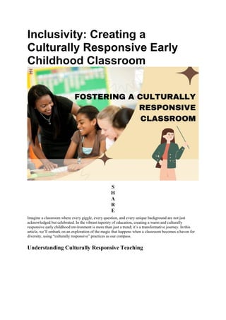 Inclusivity: Creating a
Culturally Responsive Early
Childhood Classroom
S
H
A
R
E
Imagine a classroom where every giggle, every question, and every unique background are not just
acknowledged but celebrated. In the vibrant tapestry of education, creating a warm and culturally
responsive early childhood environment is more than just a trend; it’s a transformative journey. In this
article, we’ll embark on an exploration of the magic that happens when a classroom becomes a haven for
diversity, using “culturally responsive” practices as our compass.
Understanding Culturally Responsive Teaching
 