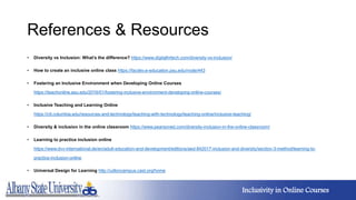 References & Resources
• Diversity vs Inclusion: What’s the difference? https://www.digitalhrtech.com/diversity-vs-inclusion/
• How to create an inclusive online class https://facdev.e-education.psu.edu/node/443
• Fostering an Inclusive Environment when Developing Online Courses
https://teachonline.asu.edu/2016/01/fostering-inclusive-environment-developing-online-courses/
• Inclusive Teaching and Learning Online
https://ctl.columbia.edu/resources-and-technology/teaching-with-technology/teaching-online/inclusive-teaching/
• Diversity & inclusion in the online classroom https://www.pearsoned.com/diversity-inclusion-in-the-online-classroom/
• Learning to practice inclusion online
https://www.dvv-international.de/en/adult-education-and-development/editions/aed-842017-inclusion-and-diversity/section-3-method/learning-to-
practice-inclusion-online
• Universal Design for Learning http://udloncampus.cast.org/home
Inclusivity in Online Courses
 